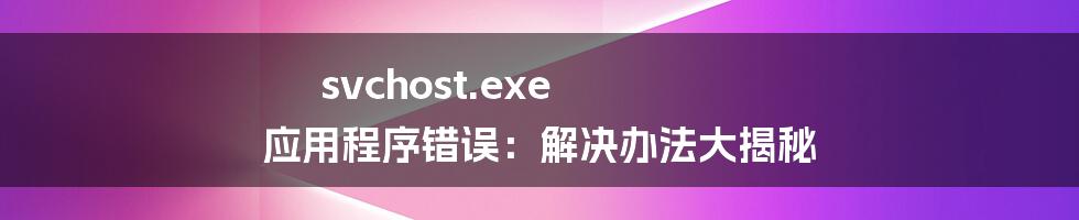 svchost.exe 应用程序错误：解决办法大揭秘