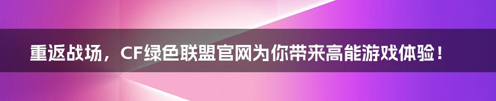 重返战场，CF绿色联盟官网为你带来高能游戏体验！