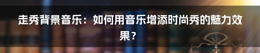 走秀背景音乐：如何用音乐增添时尚秀的魅力效果？