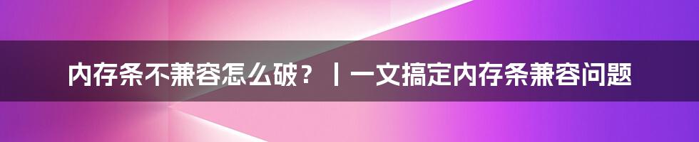 内存条不兼容怎么破？丨一文搞定内存条兼容问题