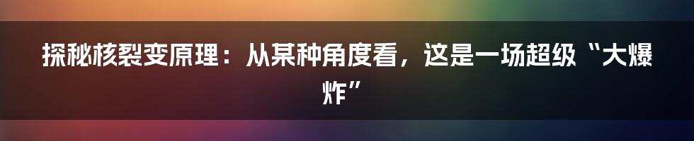 探秘核裂变原理：从某种角度看，这是一场超级“大爆炸”