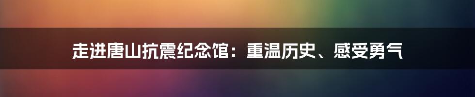 走进唐山抗震纪念馆：重温历史、感受勇气