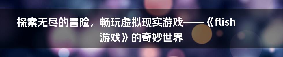 探索无尽的冒险，畅玩虚拟现实游戏——《flish游戏》的奇妙世界