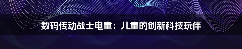 数码传动战士电童：儿童的创新科技玩伴