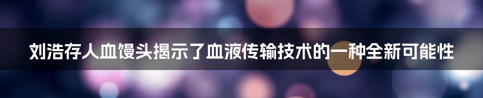 刘浩存人血馒头揭示了血液传输技术的一种全新可能性