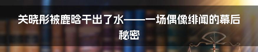 关晓彤被鹿晗干出了水——一场偶像绯闻的幕后秘密