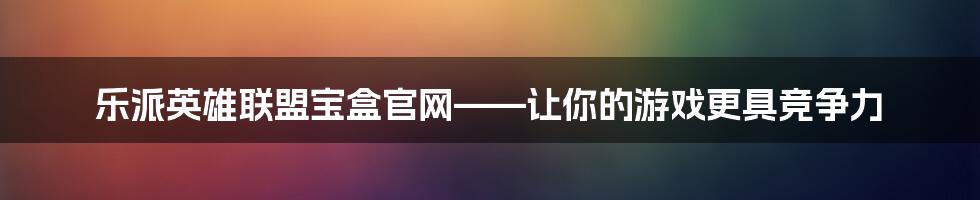 乐派英雄联盟宝盒官网——让你的游戏更具竞争力