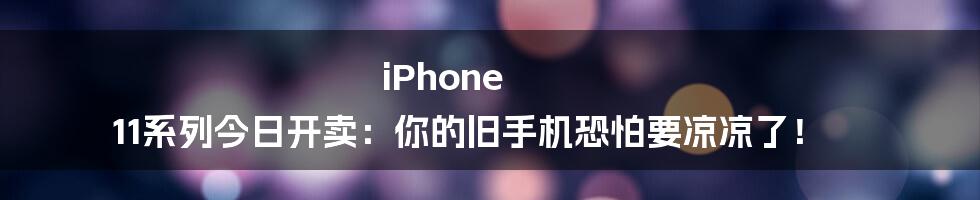 iPhone 11系列今日开卖：你的旧手机恐怕要凉凉了！