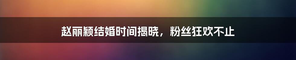 赵丽颖结婚时间揭晓，粉丝狂欢不止