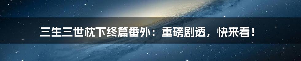 三生三世枕下终篇番外：重磅剧透，快来看！