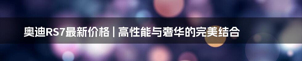 奥迪RS7最新价格 | 高性能与奢华的完美结合