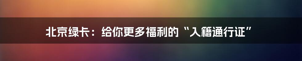 北京绿卡：给你更多福利的“入籍通行证”