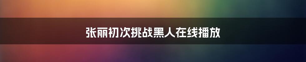 张丽初次挑战黑人在线播放