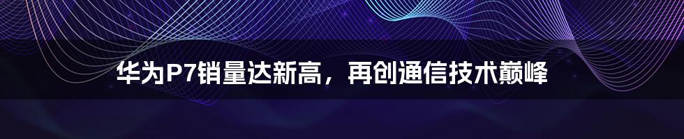 华为P7销量达新高，再创通信技术巅峰