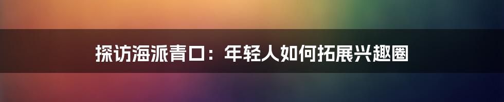 探访海派青口：年轻人如何拓展兴趣圈