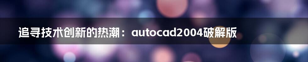 追寻技术创新的热潮：autocad2004破解版