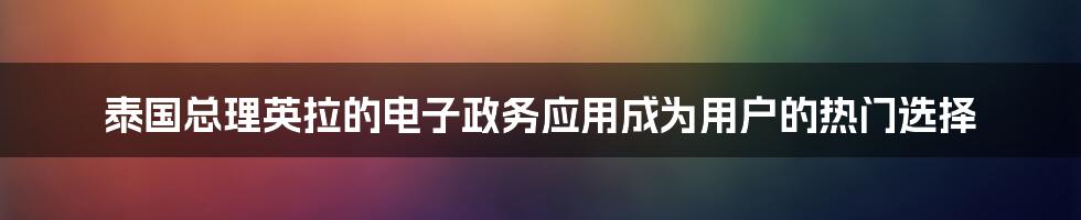 泰国总理英拉的电子政务应用成为用户的热门选择