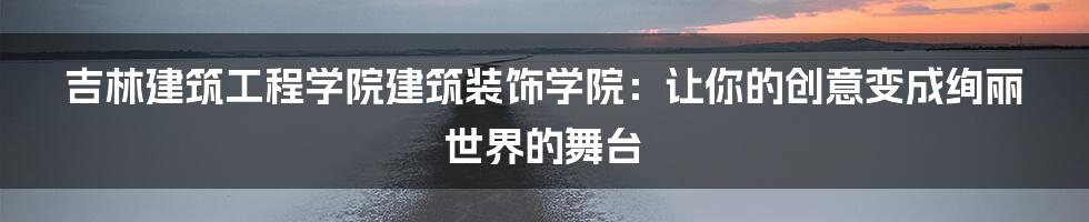 吉林建筑工程学院建筑装饰学院：让你的创意变成绚丽世界的舞台