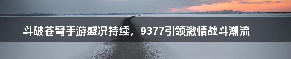 斗破苍穹手游盛况持续，9377引领激情战斗潮流