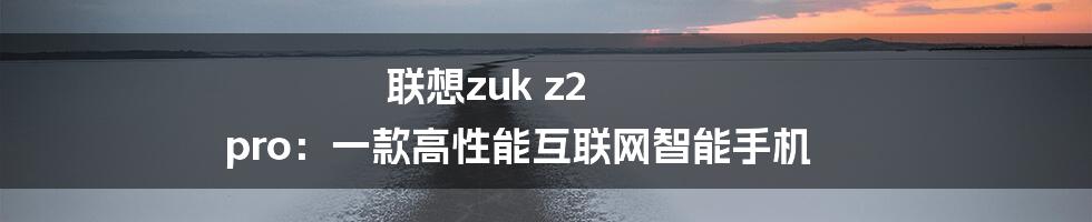 联想zuk z2 pro：一款高性能互联网智能手机