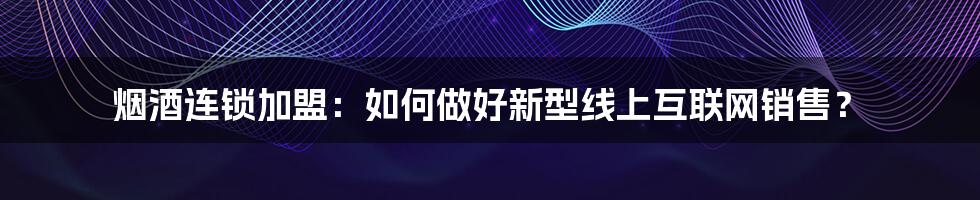 烟酒连锁加盟：如何做好新型线上互联网销售？