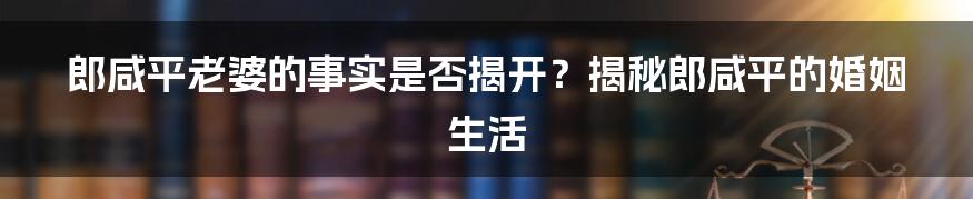 郎咸平老婆的事实是否揭开？揭秘郎咸平的婚姻生活