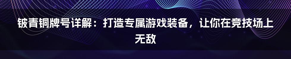 铍青铜牌号详解：打造专属游戏装备，让你在竞技场上无敌