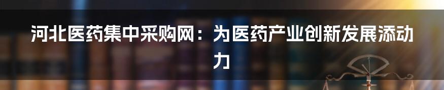 河北医药集中采购网：为医药产业创新发展添动力