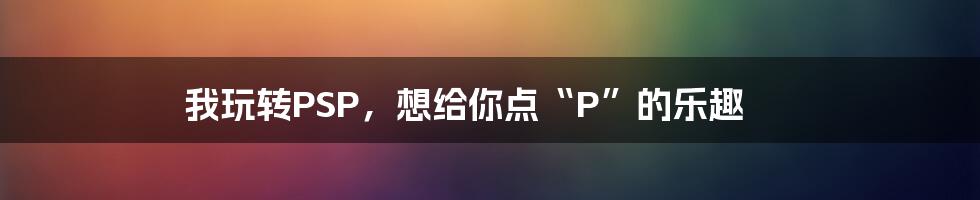 我玩转PSP，想给你点“P”的乐趣