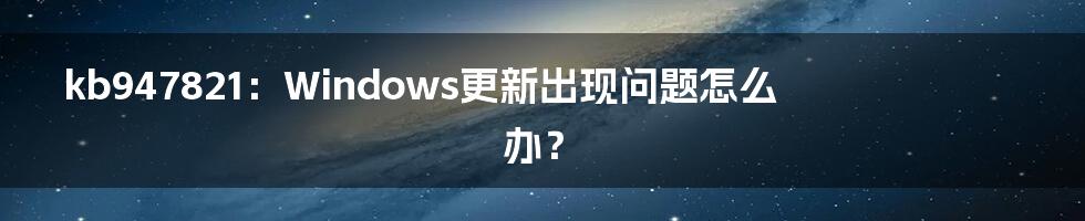 kb947821：Windows更新出现问题怎么办？