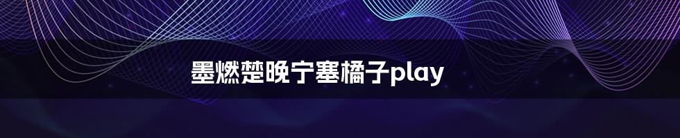 墨燃楚晚宁塞橘子play