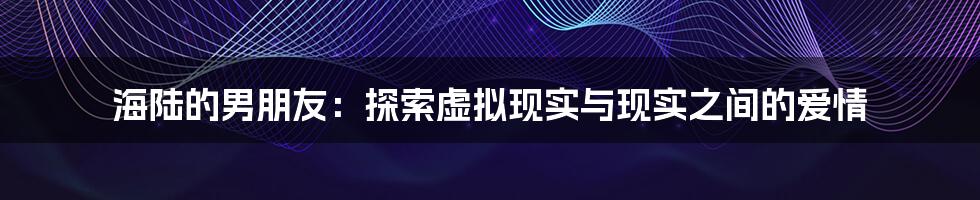 海陆的男朋友：探索虚拟现实与现实之间的爱情