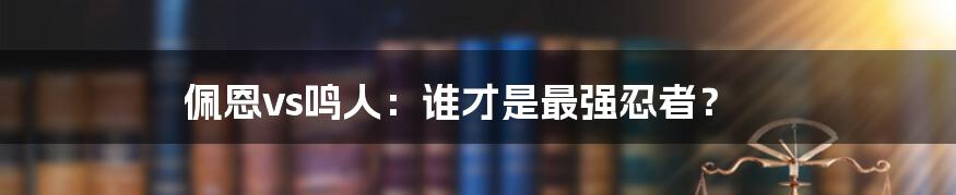 佩恩vs鸣人：谁才是最强忍者？