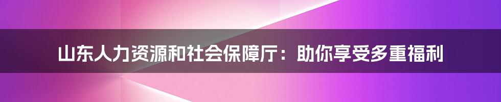 山东人力资源和社会保障厅：助你享受多重福利