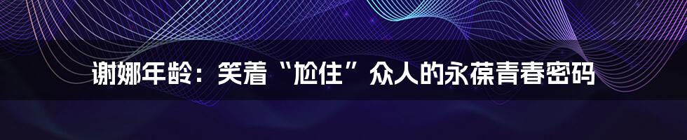 谢娜年龄：笑着“尬住”众人的永葆青春密码