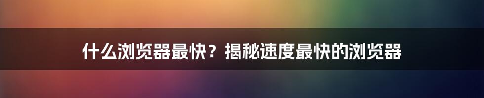 什么浏览器最快？揭秘速度最快的浏览器