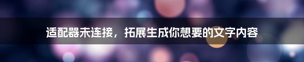 适配器未连接，拓展生成你想要的文字内容