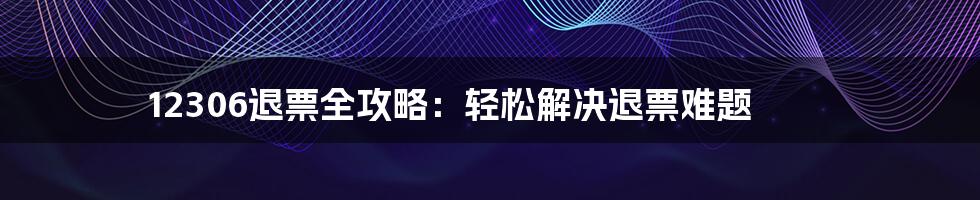 12306退票全攻略：轻松解决退票难题