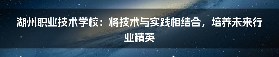 湖州职业技术学校：将技术与实践相结合，培养未来行业精英