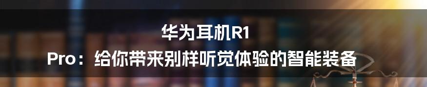 华为耳机R1 Pro：给你带来别样听觉体验的智能装备