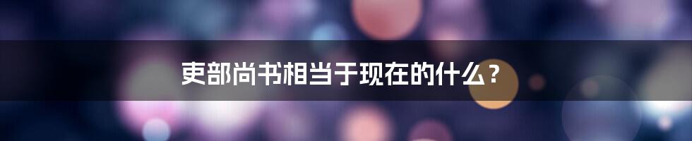 吏部尚书相当于现在的什么？