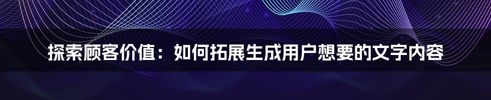 探索顾客价值：如何拓展生成用户想要的文字内容