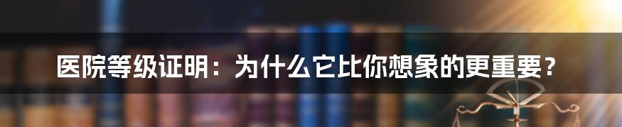 医院等级证明：为什么它比你想象的更重要？