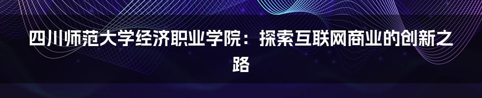 四川师范大学经济职业学院：探索互联网商业的创新之路