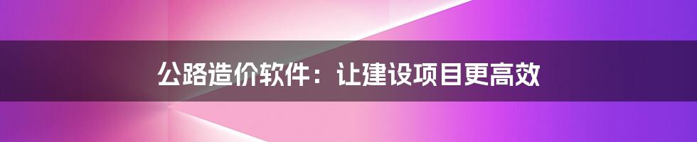 公路造价软件：让建设项目更高效