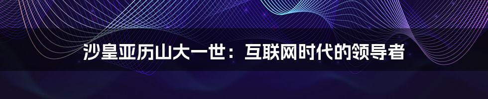 沙皇亚历山大一世：互联网时代的领导者