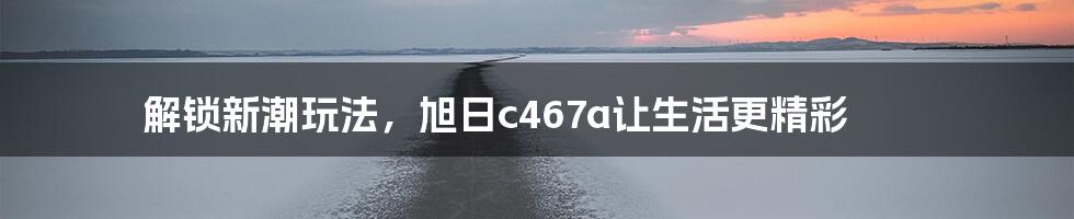 解锁新潮玩法，旭日c467a让生活更精彩