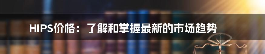 HIPS价格：了解和掌握最新的市场趋势