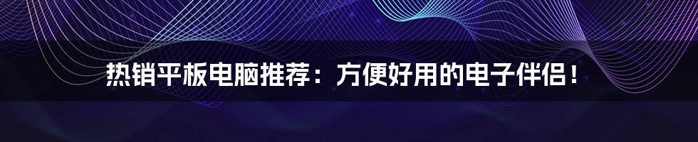 热销平板电脑推荐：方便好用的电子伴侣！