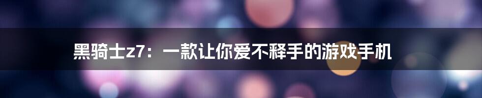 黑骑士z7：一款让你爱不释手的游戏手机